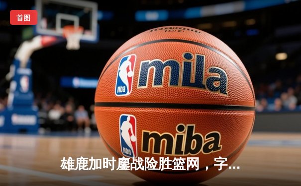 雄鹿加时鏖战险胜篮网，字母哥44分主宰关键时刻