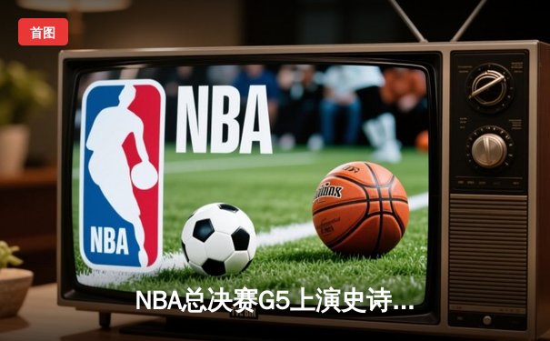 NBA总决赛G5上演史诗逆转 掘金末节狂轰24-4终结绿军三连胜