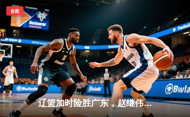 辽篮加时险胜广东，赵继伟33分主宰天王山之战