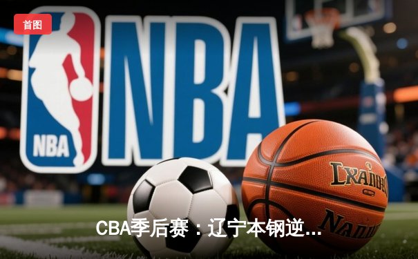 CBA季后赛：辽宁本钢逆转广东宏远晋级总决赛 赵继伟砍下28分12助攻