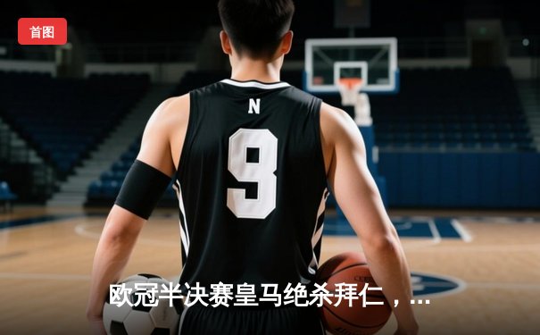 欧冠半决赛皇马绝杀拜仁，维尼修斯制胜球助球队挺进决赛