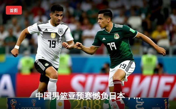 中国男篮亚预赛憾负日本，88年不败纪录终结