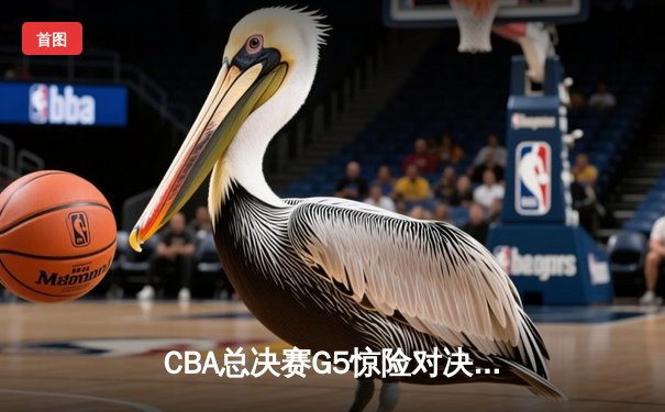 CBA总决赛G5惊险对决：辽宁逆转广东夺总冠军，张镇麟关键三分定乾坤